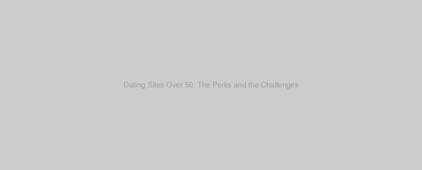 Dating Sites Over 50: The Perks and the Challenges